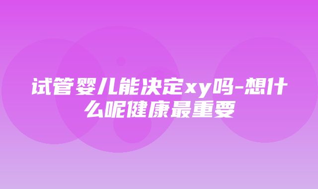 试管婴儿能决定xy吗-想什么呢健康最重要