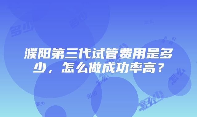 濮阳第三代试管费用是多少，怎么做成功率高？