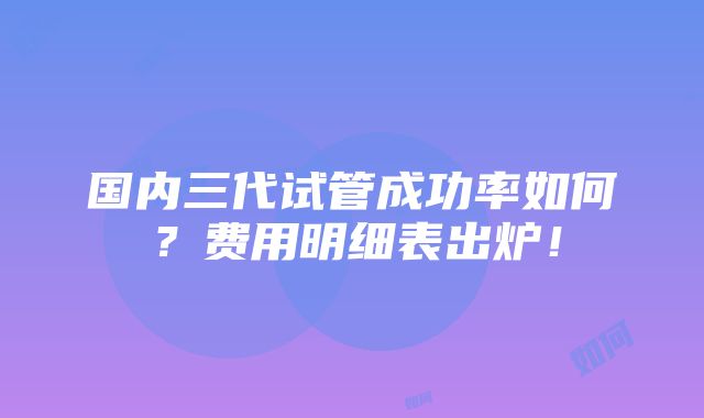 国内三代试管成功率如何？费用明细表出炉！