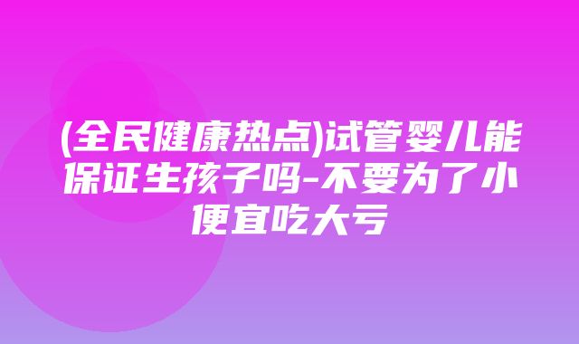 (全民健康热点)试管婴儿能保证生孩子吗-不要为了小便宜吃大亏