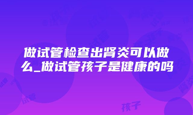 做试管检查出肾炎可以做么_做试管孩子是健康的吗