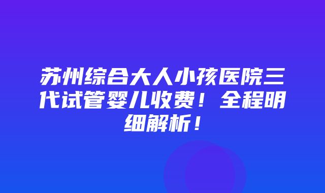 苏州综合大人小孩医院三代试管婴儿收费！全程明细解析！