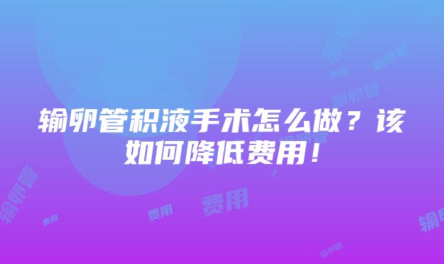 输卵管积液手术怎么做？该如何降低费用！