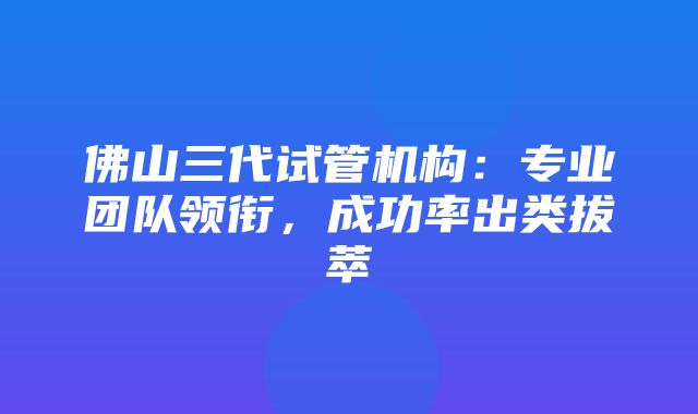 佛山三代试管机构：专业团队领衔，成功率出类拔萃