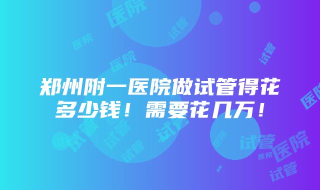 郑州附一医院做试管得花多少钱！需要花几万！