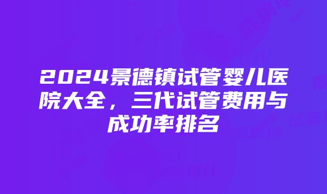 2024景德镇试管婴儿医院大全，三代试管费用与成功率排名