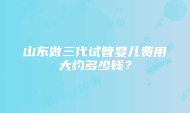 山东做三代试管婴儿费用大约多少钱？