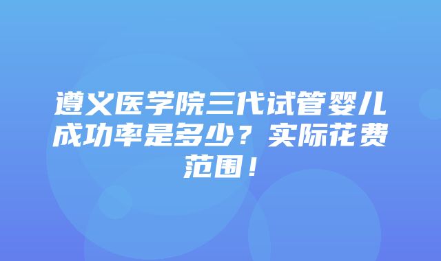 遵义医学院三代试管婴儿成功率是多少？实际花费范围！