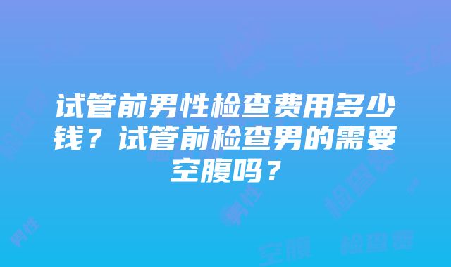 试管前男性检查费用多少钱？试管前检查男的需要空腹吗？