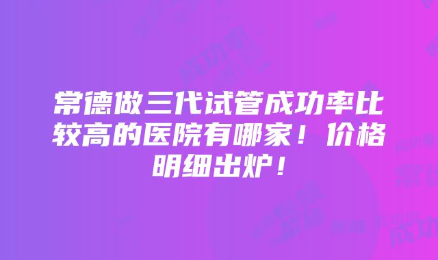 常德做三代试管成功率比较高的医院有哪家！价格明细出炉！