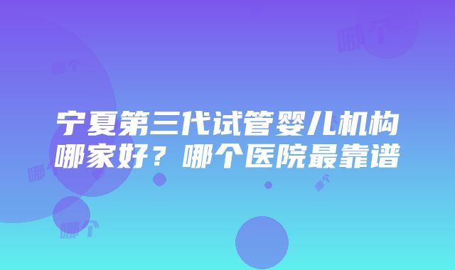 宁夏第三代试管婴儿机构哪家好？哪个医院最靠谱