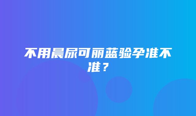 不用晨尿可丽蓝验孕准不准？