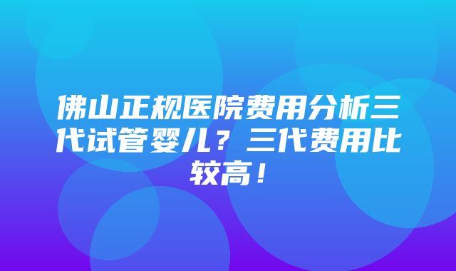 佛山正规医院费用分析三代试管婴儿？三代费用比较高！