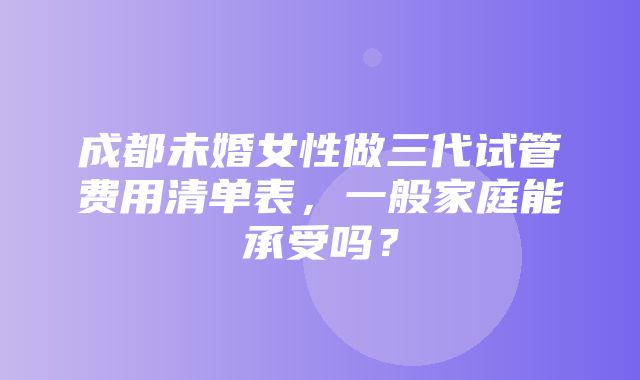 成都未婚女性做三代试管费用清单表，一般家庭能承受吗？