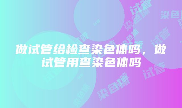 做试管给检查染色体吗，做试管用查染色体吗