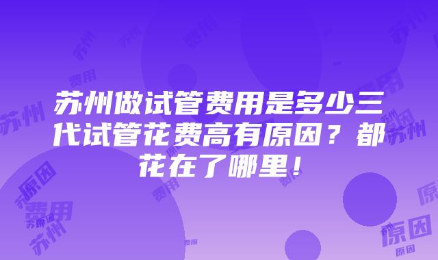 苏州做试管费用是多少三代试管花费高有原因？都花在了哪里！