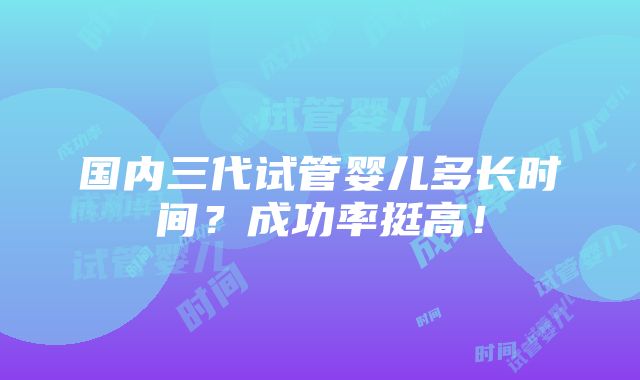 国内三代试管婴儿多长时间？成功率挺高！