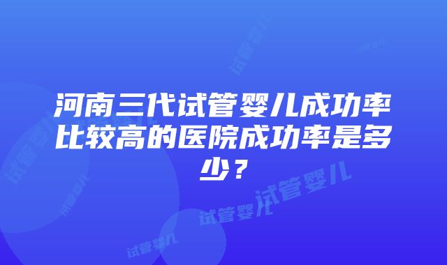 河南三代试管婴儿成功率比较高的医院成功率是多少？