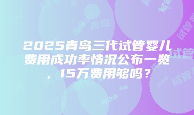 2025青岛三代试管婴儿费用成功率情况公布一览，15万费用够吗？