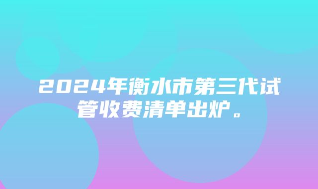 2024年衡水市第三代试管收费清单出炉。