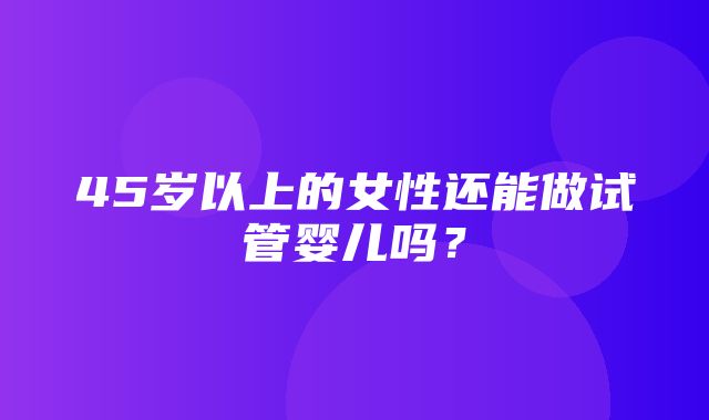 45岁以上的女性还能做试管婴儿吗？