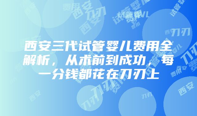 西安三代试管婴儿费用全解析，从术前到成功，每一分钱都花在刀刃上