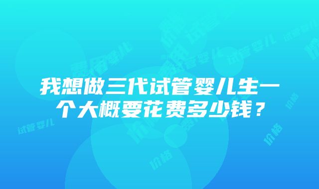 我想做三代试管婴儿生一个大概要花费多少钱？