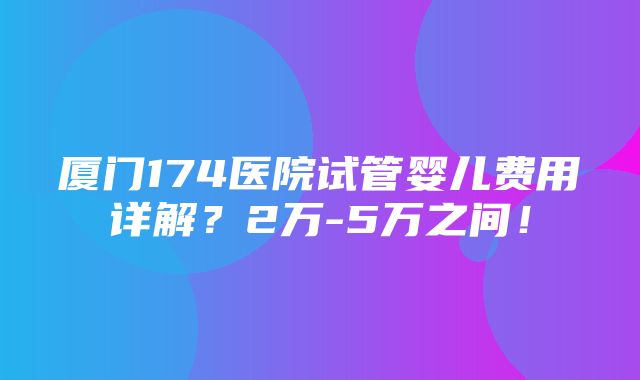 厦门174医院试管婴儿费用详解？2万-5万之间！