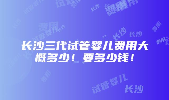 长沙三代试管婴儿费用大概多少！要多少钱！