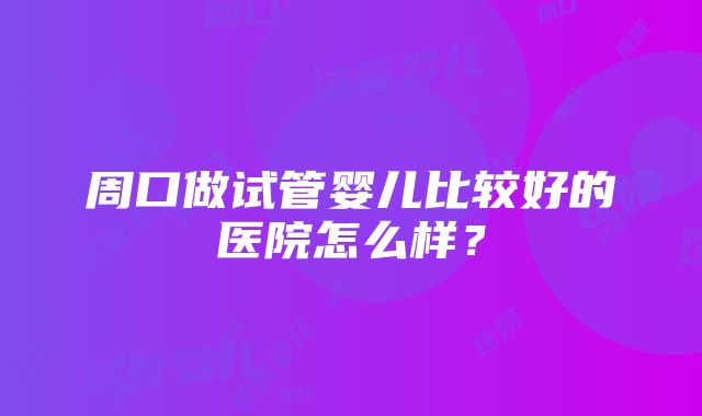 周口做试管婴儿比较好的医院怎么样？