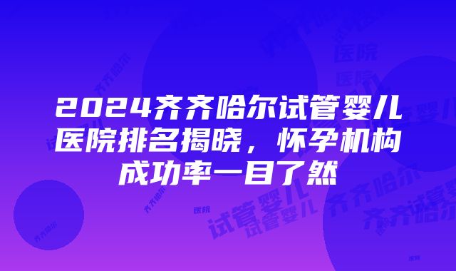 2024齐齐哈尔试管婴儿医院排名揭晓，怀孕机构成功率一目了然