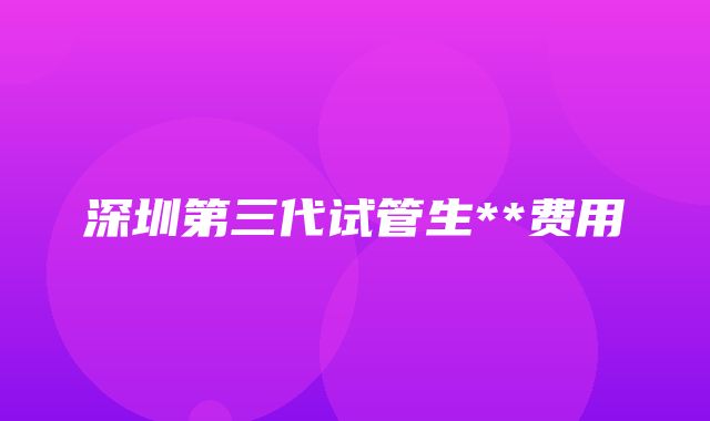 深圳第三代试管生**费用