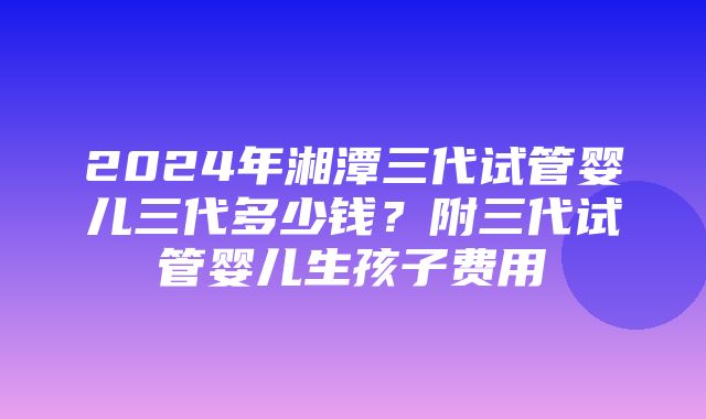 2024年湘潭三代试管婴儿三代多少钱？附三代试管婴儿生孩子费用