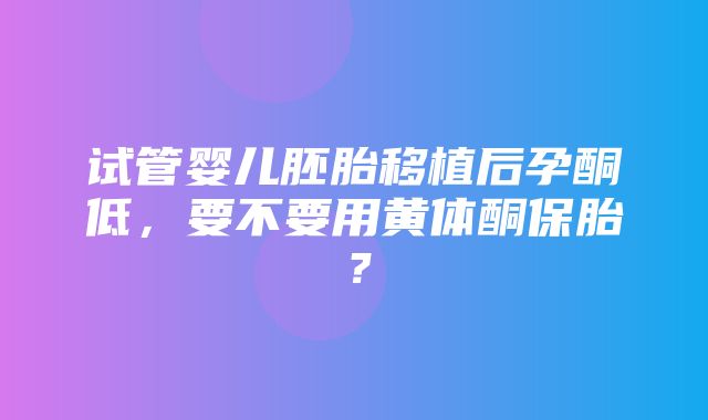 试管婴儿胚胎移植后孕酮低，要不要用黄体酮保胎？