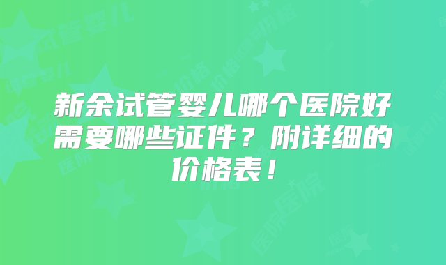 新余试管婴儿哪个医院好需要哪些证件？附详细的价格表！