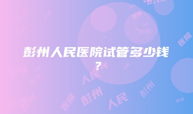 彭州人民医院试管多少钱？