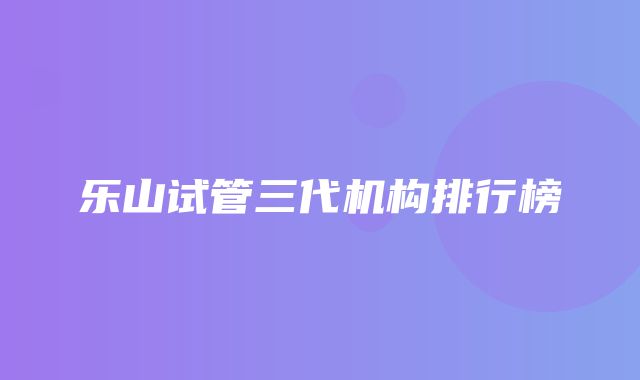 乐山试管三代机构排行榜