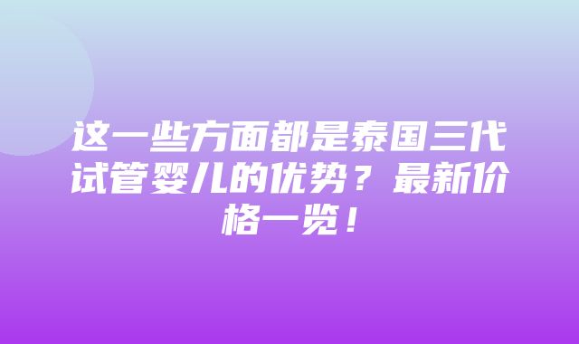 这一些方面都是泰国三代试管婴儿的优势？最新价格一览！