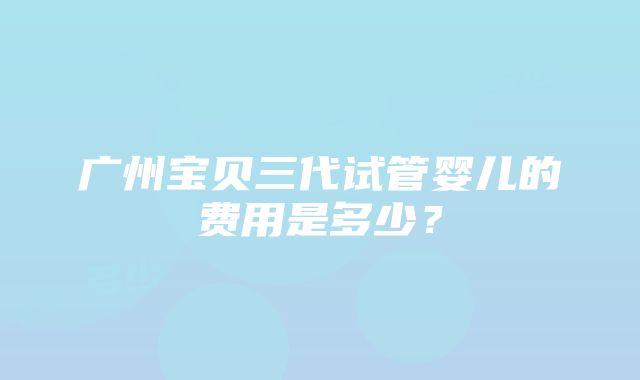 广州宝贝三代试管婴儿的费用是多少？