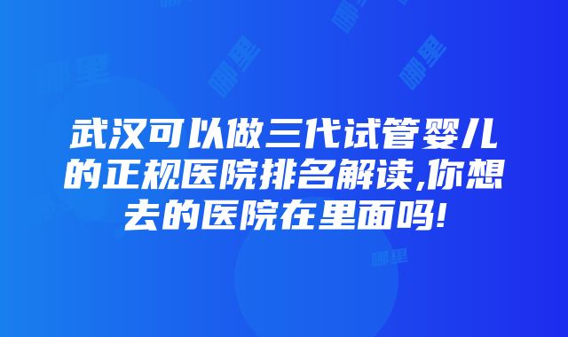 武汉可以做三代试管婴儿的正规医院排名解读,你想去的医院在里面吗!