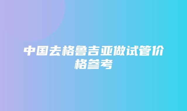 中国去格鲁吉亚做试管价格参考