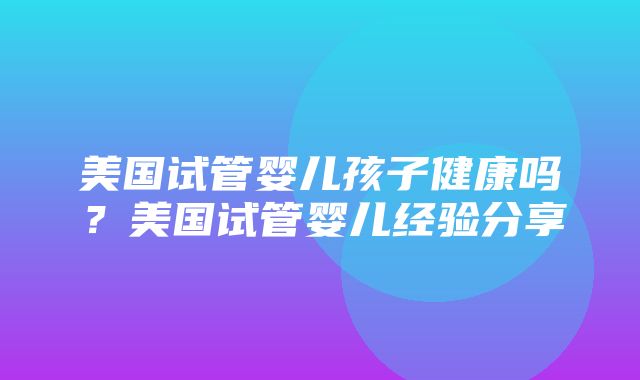 美国试管婴儿孩子健康吗？美国试管婴儿经验分享