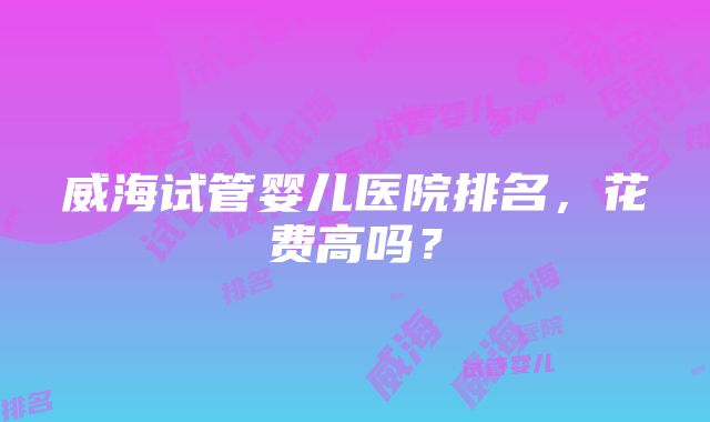 威海试管婴儿医院排名，花费高吗？