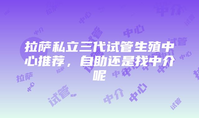 拉萨私立三代试管生殖中心推荐，自助还是找中介呢