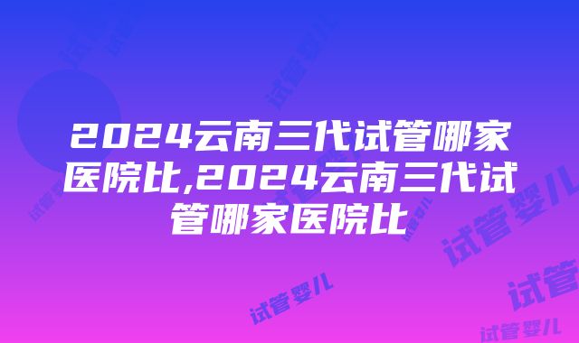 2024云南三代试管哪家医院比,2024云南三代试管哪家医院比