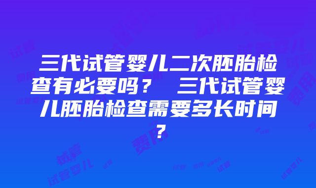 三代试管婴儿二次胚胎检查有必要吗？ 三代试管婴儿胚胎检查需要多长时间？