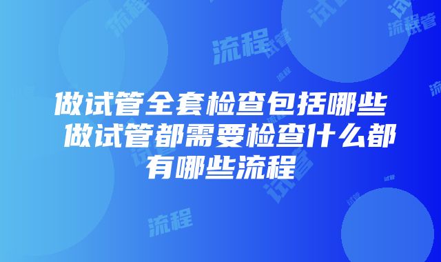 做试管全套检查包括哪些 做试管都需要检查什么都有哪些流程