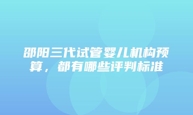 邵阳三代试管婴儿机构预算，都有哪些评判标准