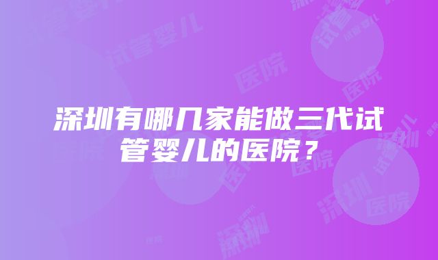 深圳有哪几家能做三代试管婴儿的医院？