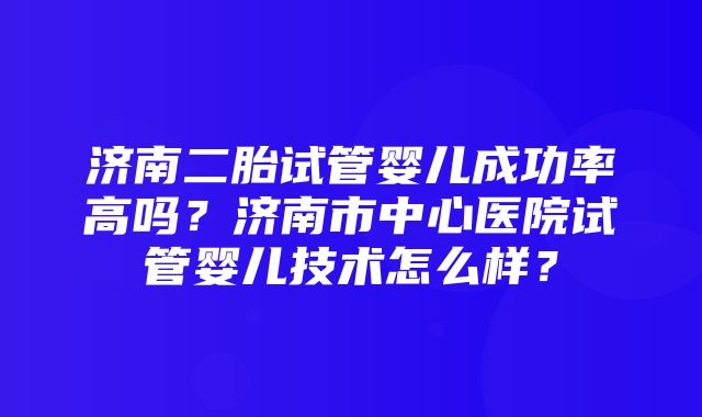 济南二胎试管婴儿成功率高吗？济南市中心医院试管婴儿技术怎么样？